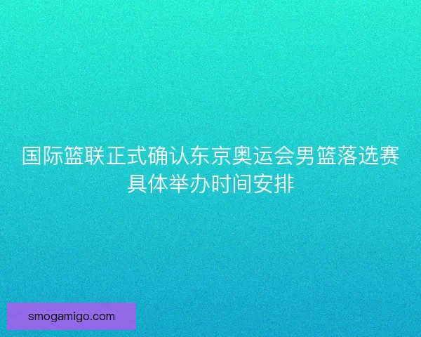 国际篮联正式确认东京奥运会男篮落选赛具体举办时间安排