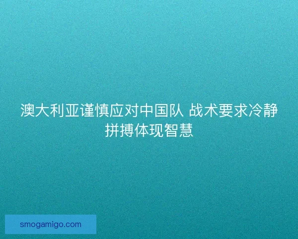 澳大利亚谨慎应对中国队 战术要求冷静拼搏体现智慧