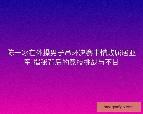 陈一冰在体操男子吊环决赛中惜败屈居亚军 揭秘背后的竞技挑战与不甘