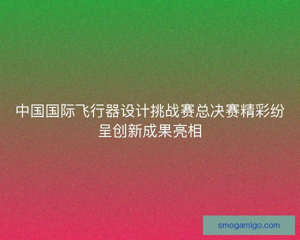 中国国际飞行器设计挑战赛总决赛精彩纷呈创新成果亮相
